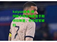 kaiyun体育:博阿滕不堪主场垂首于斯特拉斯堡，积分冠军被扫