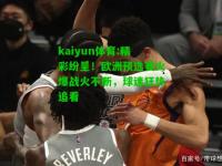 kaiyun体育:精彩纷呈！欧洲预选赛火爆战火不断，球迷狂热追看