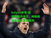 kaiyun体育:德国险胜乌克兰，姆勒两球助球队赢得胜利
