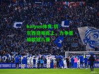 kaiyun体育:切尔西迎难而上，力争晋级欧冠八强