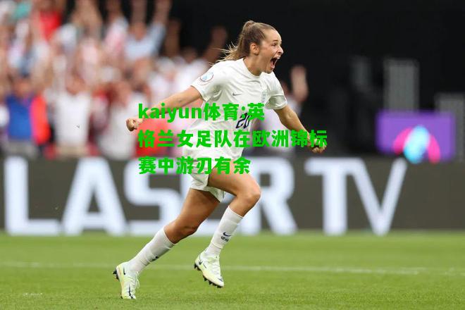 kaiyun体育:英格兰女足队在欧洲锦标赛中游刃有余