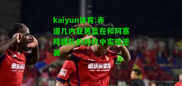 kaiyun体育:赤道几内亚男篮在和阿塞拜疆队的对抗中实现逆袭