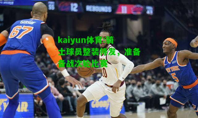 kaiyun体育:骑士球员整装待发，准备备战次轮比赛