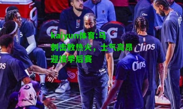 kaiyun体育:马刺击败热火，士气高昂迎接季后赛