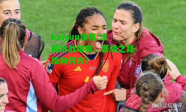 kaiyun体育:法国挑战瑞典，晋级之路指向何方？