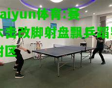 kaiyun体育:赛木击改脚射盘飘乒蹈导附区