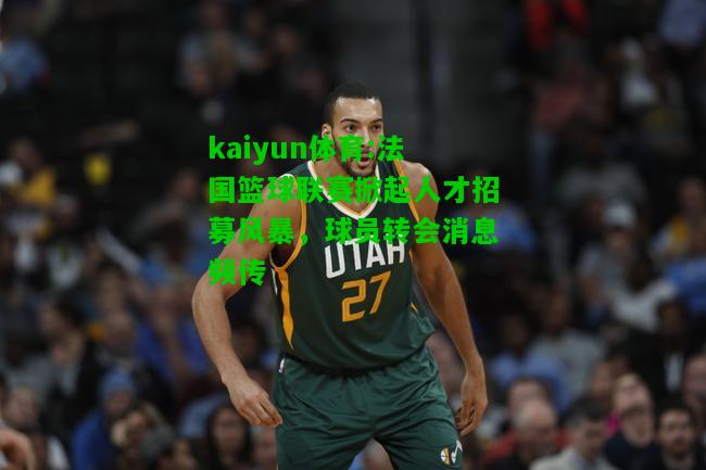 kaiyun体育:法国篮球联赛掀起人才招募风暴，球员转会消息频传