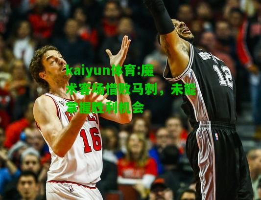 kaiyun体育:魔术客场惜败马刺，未能掌握胜利机会