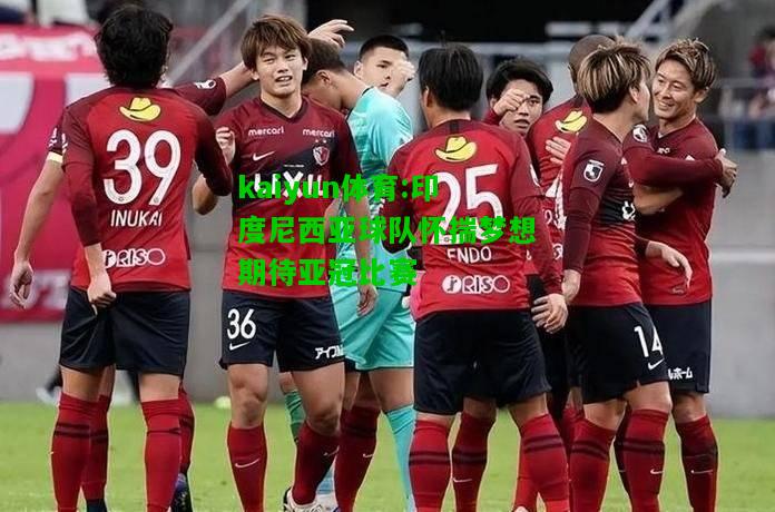 kaiyun体育:印度尼西亚球队怀揣梦想期待亚冠比赛